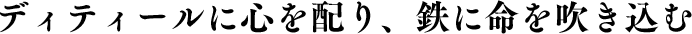 ディティールに心を配り、鉄に命を吹き込む